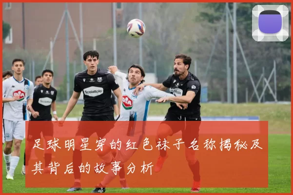 足球明星穿的红色袜子名称揭秘及其背后的故事分析