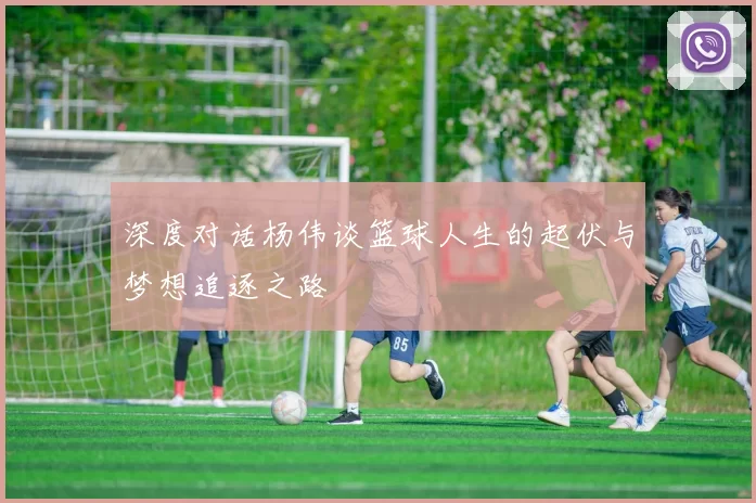 深度对话杨伟谈篮球人生的起伏与梦想追逐之路