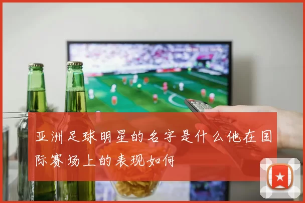 亚洲足球明星的名字是什么他在国际赛场上的表现如何