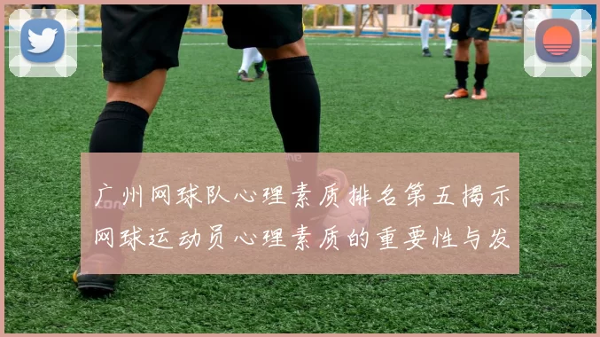 广州网球队心理素质排名第五揭示网球运动员心理素质的重要性与发展潜力