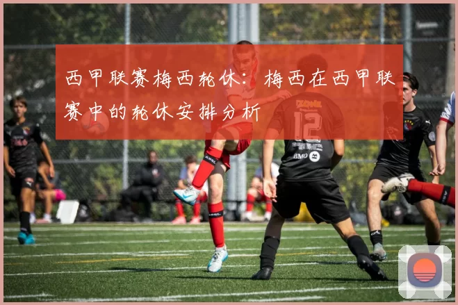 西甲联赛梅西轮休：梅西在西甲联赛中的轮休安排分析