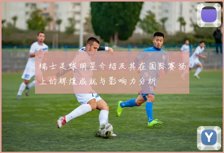 瑞士足球明星介绍及其在国际赛场上的辉煌成就与影响力分析