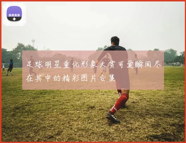 足球明星童化形象大赏可爱瞬间尽在其中的精彩图片合集