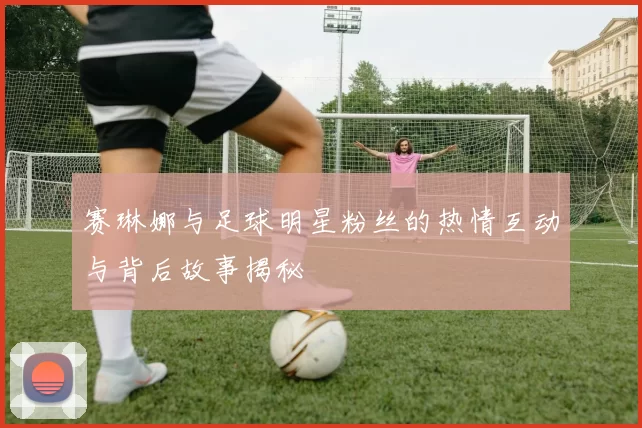 赛琳娜与足球明星粉丝的热情互动与背后故事揭秘