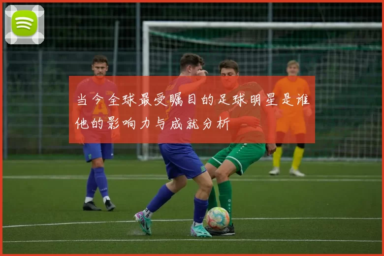 当今全球最受瞩目的足球明星是谁他的影响力与成就分析
