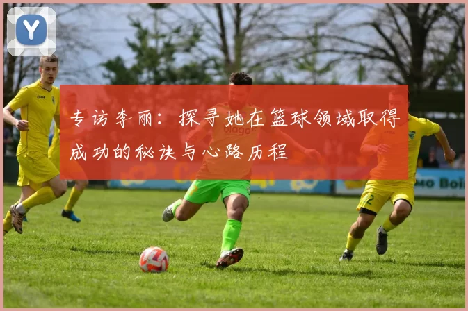专访李丽：探寻她在篮球领域取得成功的秘诀与心路历程