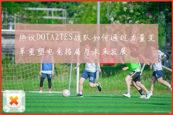 热议DOTA2TES战队如何通过力量变革重塑电竞格局与未来发展