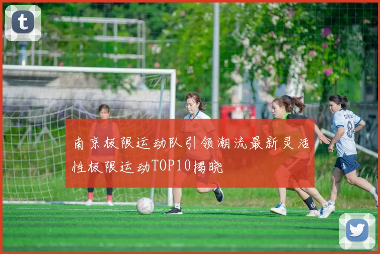 南京极限运动队引领潮流最新灵活性极限运动TOP10揭晓