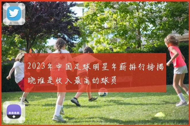 2023年中国足球明星年薪排行榜揭晓谁是收入最高的球员