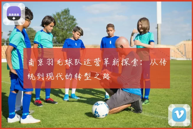 南京羽毛球队运营革新探索：从传统到现代的转型之路