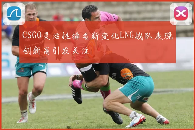 CSGO灵活性排名新变化LNG战队表现创新高引发关注