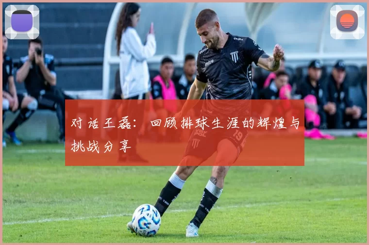 对话王磊：回顾排球生涯的辉煌与挑战分享
