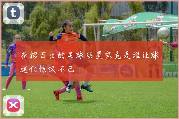 花招百出的足球明星究竟是谁让球迷们惊叹不已