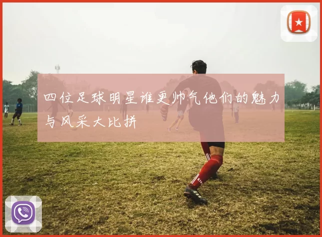 四位足球明星谁更帅气他们的魅力与风采大比拼