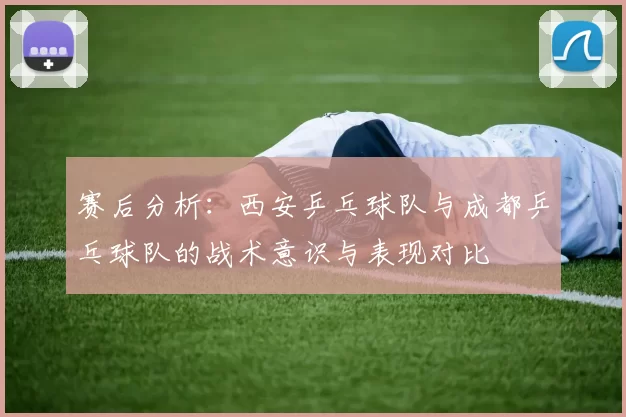 赛后分析：西安乒乓球队与成都乒乓球队的战术意识与表现对比