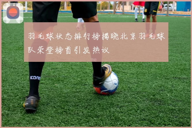 羽毛球状态排行榜揭晓北京羽毛球队荣登榜首引发热议