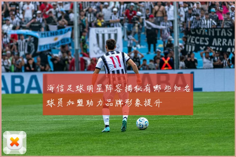 海信足球明星阵容揭秘有哪些知名球员加盟助力品牌形象提升