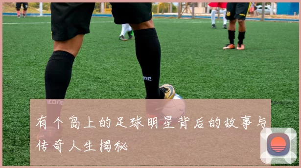 有个岛上的足球明星背后的故事与传奇人生揭秘