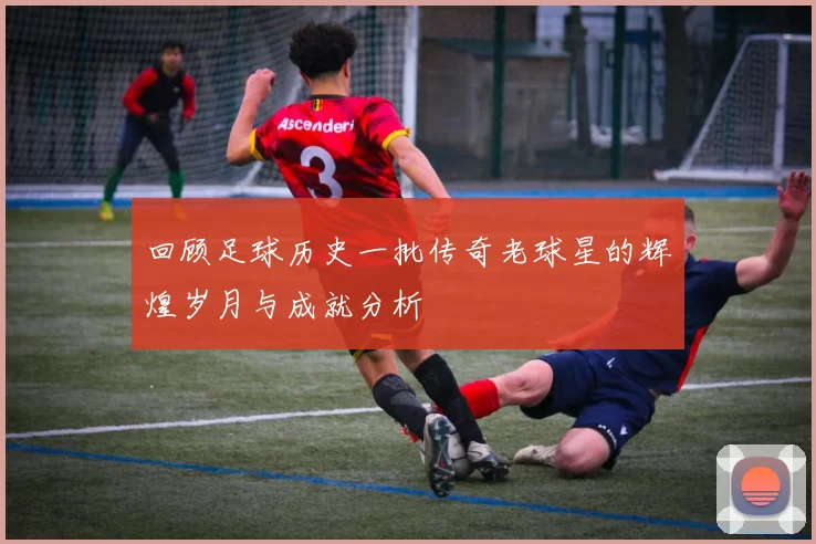 回顾足球历史一批传奇老球星的辉煌岁月与成就分析