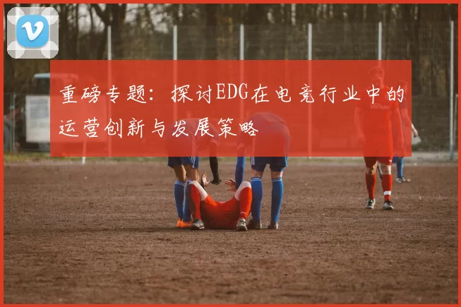 重磅专题：探讨EDG在电竞行业中的运营创新与发展策略