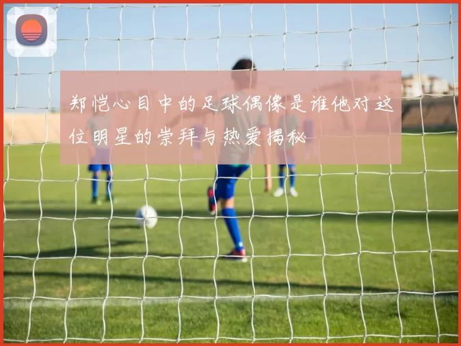 郑恺心目中的足球偶像是谁他对这位明星的崇拜与热爱揭秘