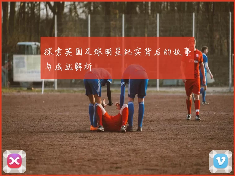 探索英国足球明星纪实背后的故事与成就解析
