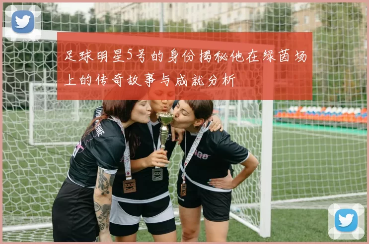 足球明星5号的身份揭秘他在绿茵场上的传奇故事与成就分析