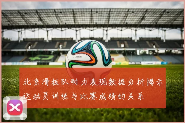 北京滑板队耐力表现数据分析揭示运动员训练与比赛成绩的关系