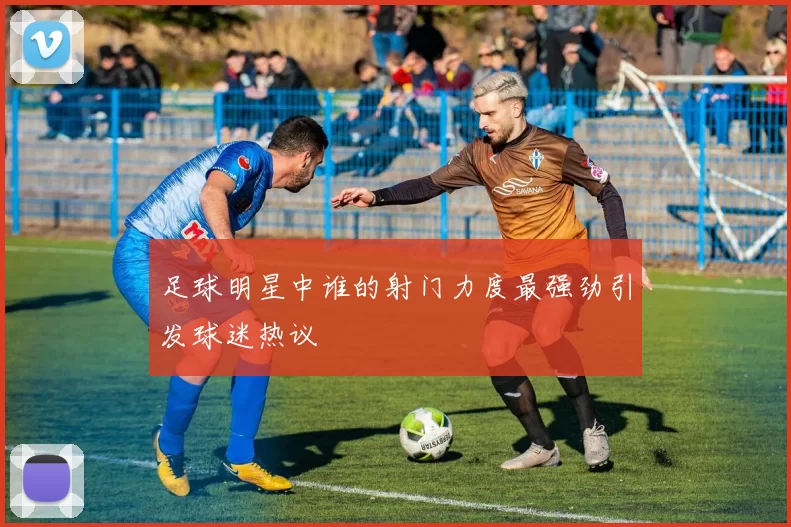 足球明星中谁的射门力度最强劲引发球迷热议