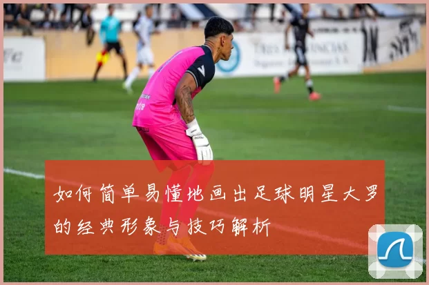 如何简单易懂地画出足球明星大罗的经典形象与技巧解析