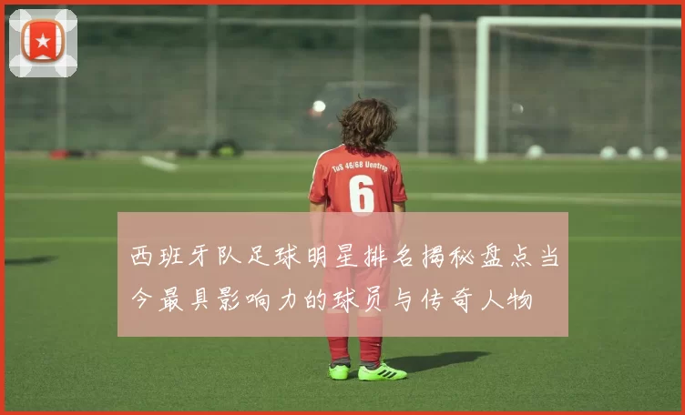西班牙队足球明星排名揭秘盘点当今最具影响力的球员与传奇人物