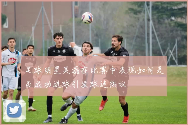 足球明星吴磊在比赛中表现如何是否成功进球引发球迷热议