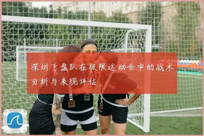 深圳飞盘队在极限运动会中的战术分析与表现评估