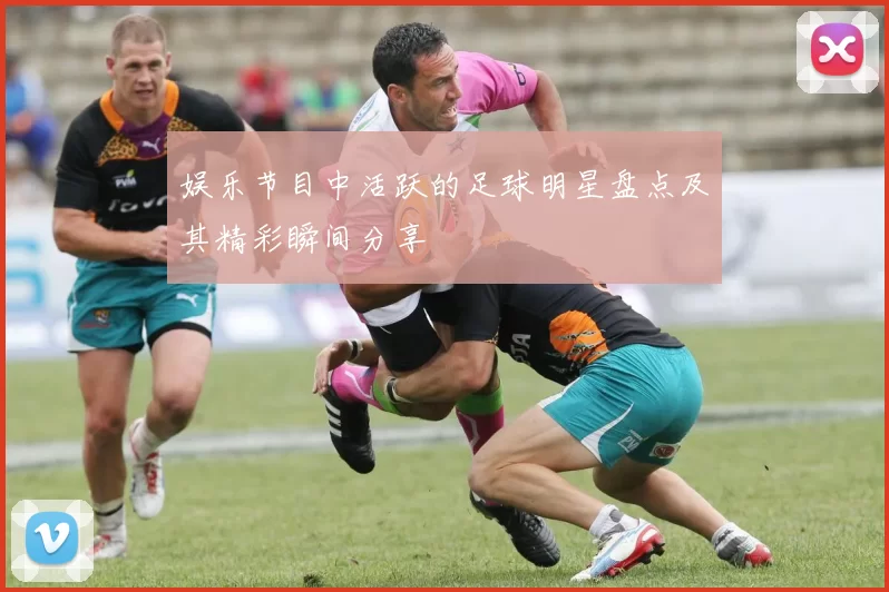 娱乐节目中活跃的足球明星盘点及其精彩瞬间分享