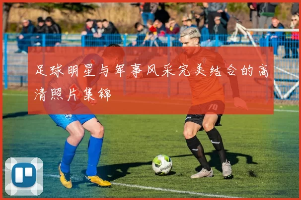 足球明星与军事风采完美结合的高清照片集锦