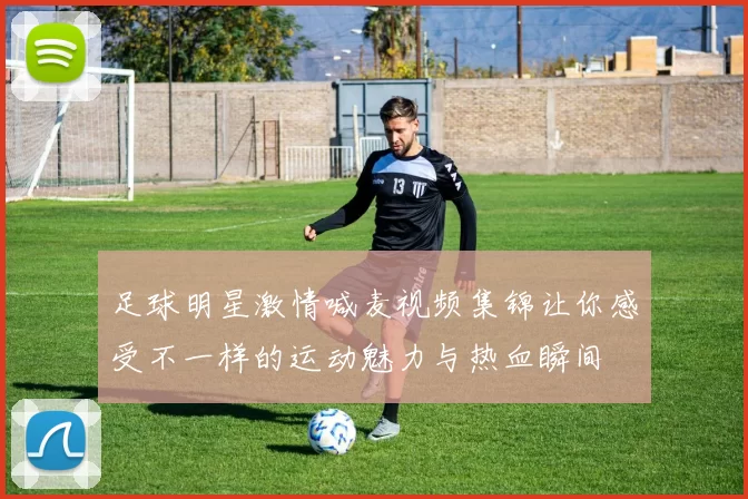 足球明星激情喊麦视频集锦让你感受不一样的运动魅力与热血瞬间