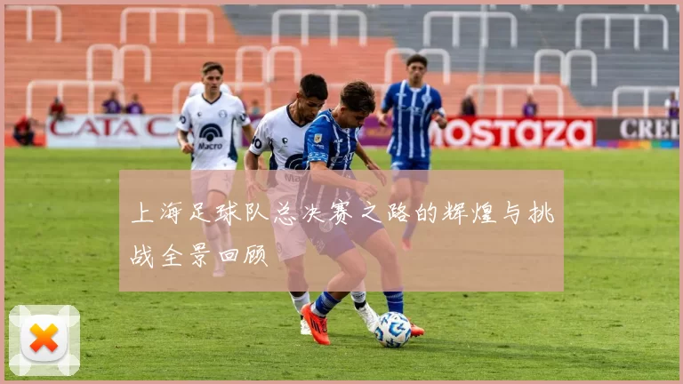 上海足球队总决赛之路的辉煌与挑战全景回顾