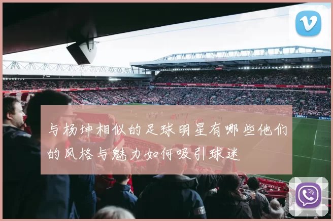 与杨坤相似的足球明星有哪些他们的风格与魅力如何吸引球迷
