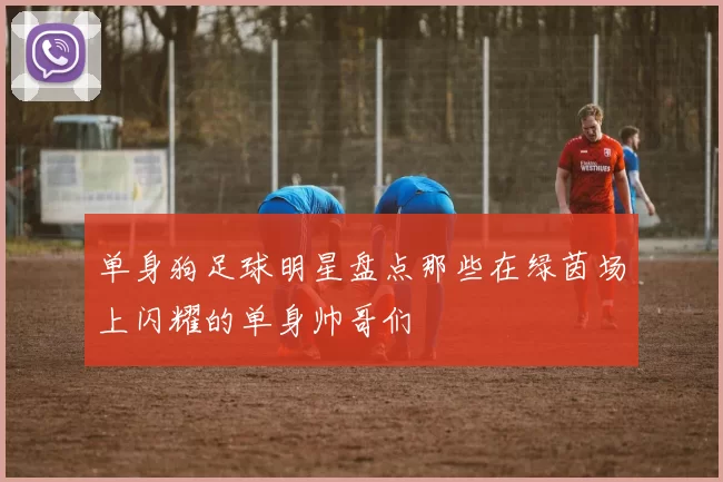 单身狗足球明星盘点那些在绿茵场上闪耀的单身帅哥们