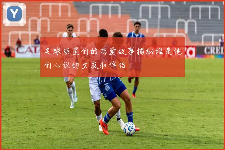 足球明星们的恋爱故事揭秘谁是他们心仪的女友和伴侣
