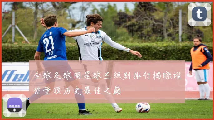 全球足球明星球王级别排行揭晓谁将登顶历史最佳之巅