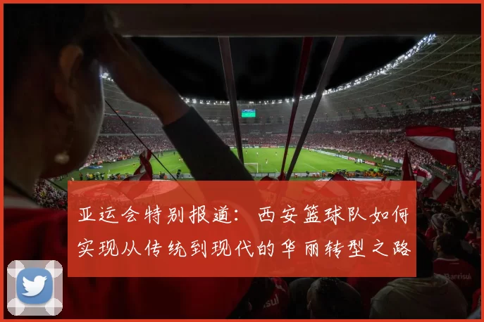亚运会特别报道：西安篮球队如何实现从传统到现代的华丽转型之路