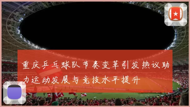 重庆乒乓球队节奏变革引发热议助力运动发展与竞技水平提升