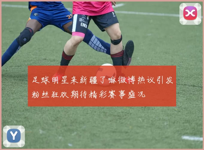 足球明星来新疆了嘛微博热议引发粉丝狂欢期待精彩赛事盛况