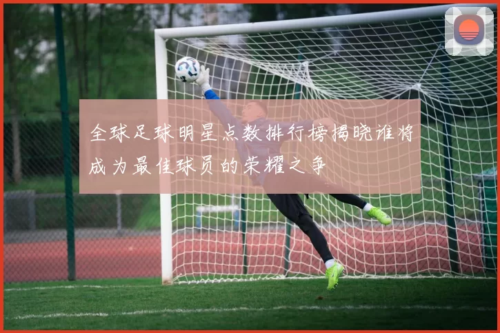 全球足球明星点数排行榜揭晓谁将成为最佳球员的荣耀之争