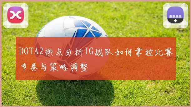 DOTA2热点分析IG战队如何掌控比赛节奏与策略调整