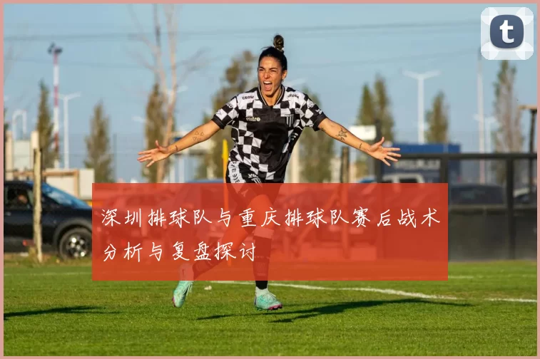 深圳排球队与重庆排球队赛后战术分析与复盘探讨