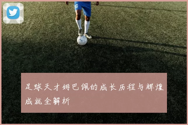 足球天才姆巴佩的成长历程与辉煌成就全解析