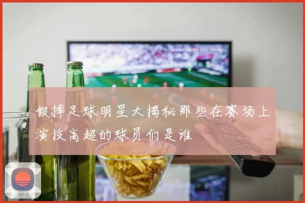 假摔足球明星大揭秘那些在赛场上演技高超的球员们是谁