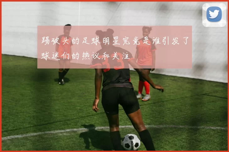 踢破头的足球明星究竟是谁引发了球迷们的热议和关注